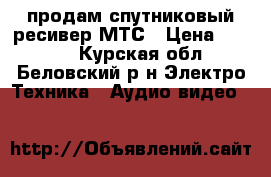 продам спутниковый ресивер МТС › Цена ­ 6 000 - Курская обл., Беловский р-н Электро-Техника » Аудио-видео   